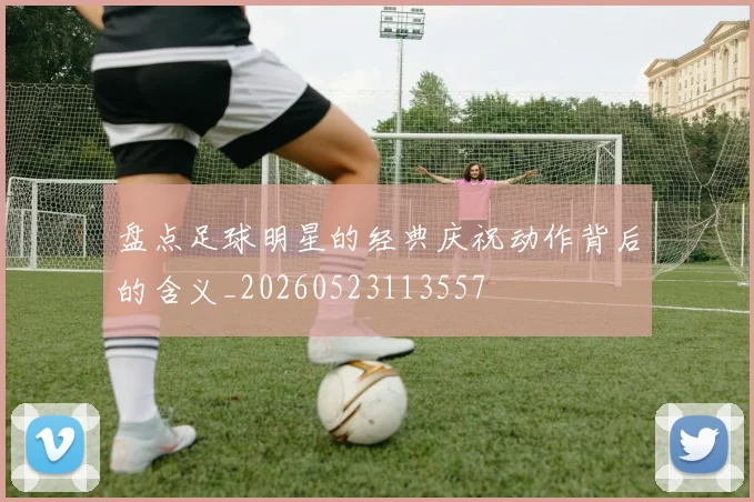 盘点足球明星的经典庆祝动作背后的含义_20260523113557