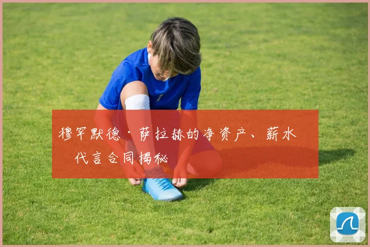 穆罕默德·萨拉赫的净资产、薪水和代言合同揭秘