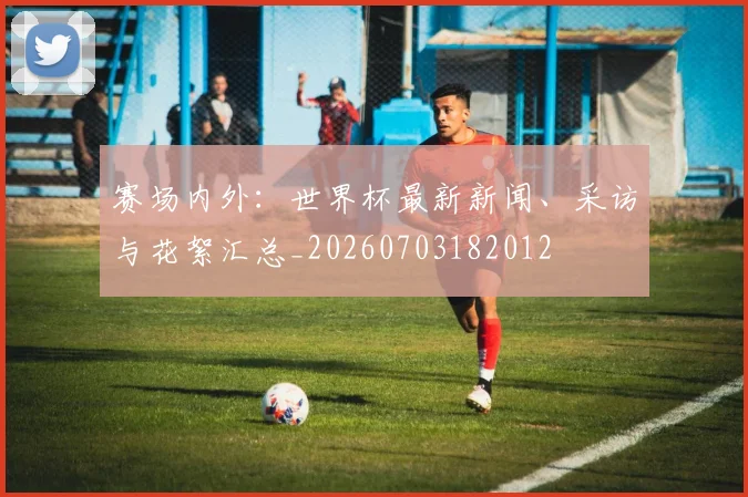 赛场内外：世界杯最新新闻、采访与花絮汇总_20260703182012