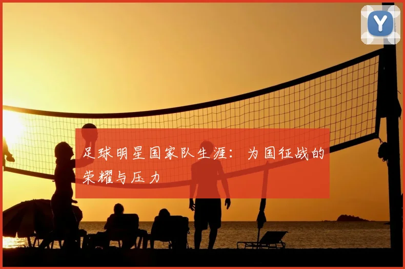 足球明星国家队生涯：为国征战的荣耀与压力