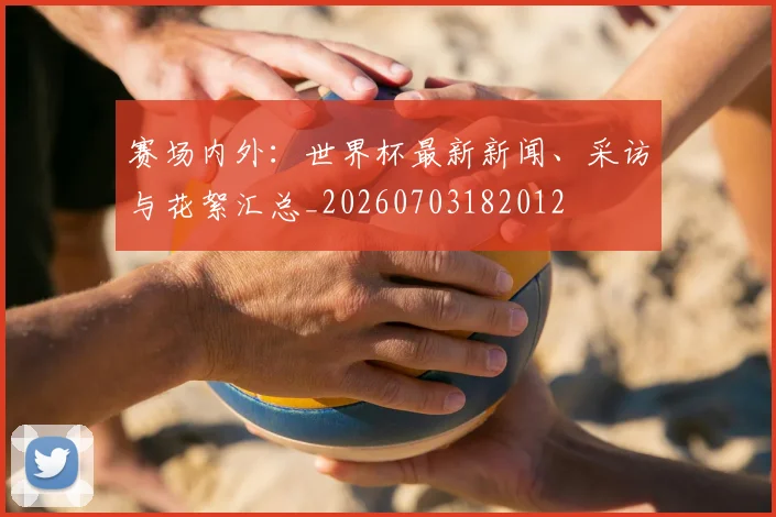 赛场内外:世界杯最新新闻、采访与花絮汇总_20260703182012