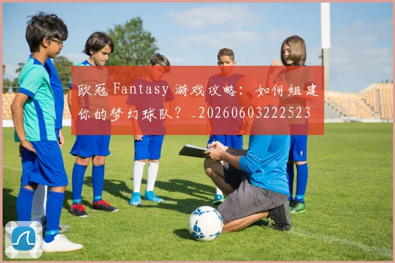 欧冠 Fantasy 游戏攻略：如何组建你的梦幻球队？_20260603222523