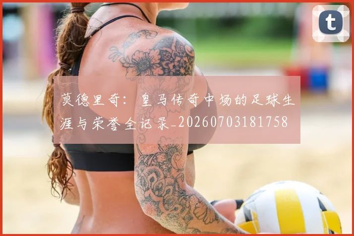 莫德里奇:皇马传奇中场的足球生涯与荣誉全记录_20260703181758