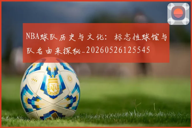 NBA球队历史与文化:标志性球馆与队名由来探秘_20260526125545