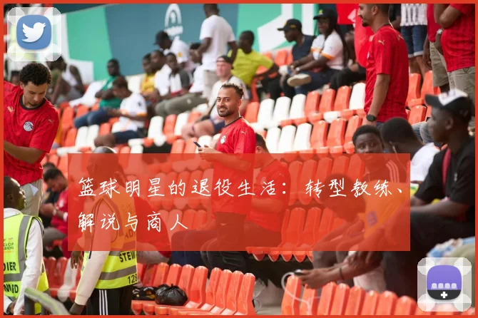 篮球明星的退役生活:转型教练、解说与商人